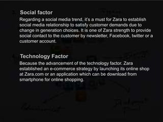 3. Social factor
Regarding a social media trend, it’s a must for Zara to establish
social media relationship to satisfy customer demands due to
change in generation choices. It is one of Zara strength to provide
social contact to the customer by newsletter, Facebook, twitter or a
customer account.
4. Technology Factor
Because the advancement of the technology factor. Zara
established an e-commerce strategy by launching its online shop
at Zara.com or an application which can be download from
smartphone for online shopping.
 