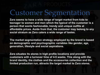 Customer Segmentation
• Zara seems to have a wide range of target market from kids to
teenager to women and men which the typical of the customer is a
person that wants fashionable, trendy and unique outfits at
affordable prices. Aside from that, the customer may belong to any
social stratum as Zara caters a wide range of tastes.
• The market segmentation strategy employed by the brand is based
on demographic and psychographic variables like gender, age,
generation, lifestyle and social aspirations.
• Zara situates its stores in high profile locations and provide
customers with a turnover time of 4-5 weeks. This along with the
brand identity, the clothes and the accessories collection and the
limited production run, attracts the target market to Zara stores.
 