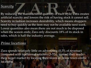 Scarcity
By reducing the manufactured quantity of each style, Zara creates
artificial scarcity and lowers the risk of having stock it cannot sell.
Scarcity in fashion increases desirability, which means shoppers
need to buy quickly as the item may not be available next week.
Lower quantities also mean there are not much to be disposed
when the season ends; Zara only discounts 18% of its stock in
sales, which is half the industry average.
Prime locations
Zara spends relatively little on advertising (0.3% of revenue)
compared with traditional retailers (3-5%), instead they reach
their target market by locating their stores in prime town-centre
locations.
 