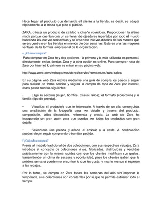 Hace llegar el producto que demanda el cliente a la tienda, es decir, se adapta
rápidamente a la moda que pide el público.
ZARA, ofrece un producto de calidad y diseño novedoso. Proporcionan la última
moda porque cuentan con un centenar de ojeadores repartidos por todo el mundo
buscando las nuevas tendencias y se crean los nuevos diseños de las marcas que
se encuentran en las tiendas en menos de dos semanas. Esta es una las mayores
ventajas de la fórmula empresarial de la organización.
e ¿Cómo compra?
Para comprar en Zara hay dos opciones, la primera y la más utilizada es personal,
directamente en las tiendas Zara y la otra opción es online. Para comprar ropa de
Zara por internet lo primero es entrar en su página web:
http://www.zara.com/webapp/wcs/stores/servlet/home/es/es/zara-sales
En su página web Zara explica mediante una guía de compra los pasos a seguir
para realizar de forma sencilla y segura la compra de ropa de Zara por internet,
estos pasos son los siguientes:
• Elige la sección (mujer, hombre, casual niños), el formato (colección) y la
familia (tipo de prenda).
• Visualiza el producto/s que te interesa/n. A través de un clic conseguirás
una ampliación de la fotografía para ver detalle y trasera del producto,
composición, tallas disponibles, referencia y precio. La web de Zara ha
incorporado un gran zoom para que puedas ver todos los productos con gran
detalle.
• Selecciona una prenda y añade el artículo a la cesta. A continuación
puedes elegir seguir comprando o tramitar pedido.
f ¿Cuándo compra?
Frente al modelo tradicional de dos colecciones, con sus respectivas rebajas, Zara
introduce el concepto de colecciones vivas, fabricadas, distribuidas y vendidas
prácticamente con la misma rapidez con que los clientes modifican sus gustos,
transmitiendo un clima de escasez y oportunidad, pues los clientes saben que la
próxima semana pueden no encontrar lo que les gusta, y mucho menos si esperan
a las rebajas.
Por lo tanto, se compra en Zara todas las semanas del año sin importar la
temporada, sus colecciones son constantes por lo que te permite estrenar todo el
tiempo.
 
