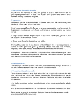 a Potencial del tamaño del mercado:
El potencial del mercado de ZARA en grande ya que su administración se ha
preocupado por satisfacer no solo a las mujeres o los jóvenes sino también a los
hombres niños y a personas mayores.
b Segmentos:
Geográfica: ya que está presente en 82 países, y en cada uno de ellos según la
demanda, ofrece unos productos y otros.
Según áreas geográficas: En Europa es una marca asequible para la mayoría de
la población mientras que en resto de continentes se posiciona como una marca
de lujo.
o Según países: Un 15% de producción es específica a cada país, ya que se han
de adaptar a la climatología, cultura.
o Según zona: Cada tienda gestiona sus tejidos
Demográfica, cada una de sus tiendas está dividida en dos secciones por sexo, y
dentro de estas por edad (joven y adultos). Ofrece productos para hombres,
mujeres y niños con un rango de edad entre recién nacidos hasta la talla 44.
Psicográfica - economica: enfocado a un público más o menos selecto y de clase
media-alta. En Europa va dirigido a un público de clase media mientras que en el
resto del mundo va dirigido a la clase alta.
c Demandaselectiva
Zara se dirige a familias jóvenes, con niños, que deseen adquirir ropa de calidad a
un precio razonablemente asequible para un trabajador medio.
d Tendenciasfuturasdel mercado:
Toda sociedad del sector textil debe responder a la incertidumbre de una clientela
muy cambiante así como a los riesgos imprevisibles. El mayor riesgo es que la
producción no encuentre su mercado. Además, ZARA se enfrenta a una doble
competencia:
▪ La de los productos básicos procedentes de países con una producción a bajo
costo.
▪ La de empresas mundiales sobre los productos de gamas superiores como H&M.
Zara marcha al paso de la sociedad, vistiendo ideas tendencias y gustos, que la
propia sociedad ha ido madurando.
 