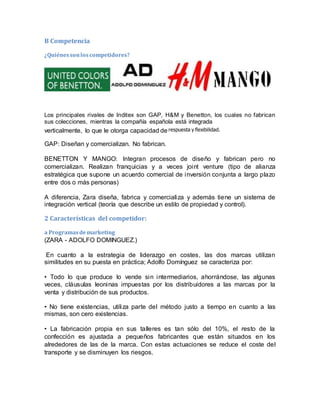 B Competencia
¿Quiénessonloscompetidores?
Los principales rivales de Inditex son GAP, H&M y Benetton, los cuales no fabrican
sus colecciones, mientras la compañía española está integrada
verticalmente, lo que le otorga capacidad de
GAP: Diseñan y comercializan. No fabrican.
BENETTON Y MANGO: Integran procesos de diseño y fabrican pero no
comercializan. Realizan franquicias y a veces joint venture (tipo de alianza
estratégica que supone un acuerdo comercial de inversión conjunta a largo plazo
entre dos o más personas)
A diferencia, Zara diseña, fabrica y comercializa y además tiene un sistema de
integración vertical (teoría que describe un estilo de propiedad y control).
2 Características del competidor:
a Programasdemarketing
(ZARA - ADOLFO DOMINGUEZ.)
En cuanto a la estrategia de liderazgo en costes, las dos marcas utilizan
similitudes en su puesta en práctica; Adolfo Domínguez se caracteriza por:
• Todo lo que produce lo vende sin intermediarios, ahorrándose, las algunas
veces, cláusulas leoninas impuestas por los distribuidores a las marcas por la
venta y distribución de sus productos.
• No tiene existencias, utiliza parte del método justo a tiempo en cuanto a las
mismas, son cero existencias.
• La fabricación propia en sus talleres es tan sólo del 10%, el resto de la
confección es ajustada a pequeños fabricantes que están situados en los
alrededores de las de la marca. Con estas actuaciones se reduce el coste del
transporte y se disminuyen los riesgos.
respuesta y flexibilidad.
 