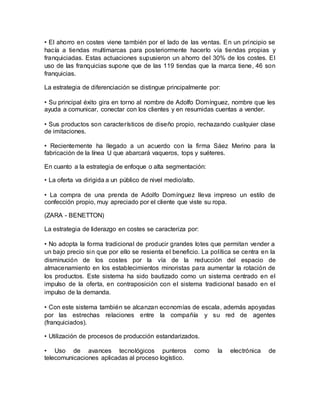 • El ahorro en costes viene también por el lado de las ventas. En un principio se
hacía a tiendas multimarcas para posteriormente hacerlo vía tiendas propias y
franquiciadas. Estas actuaciones supusieron un ahorro del 30% de los costes. El
uso de las franquicias supone que de las 119 tiendas que la marca tiene, 46 son
franquicias.
La estrategia de diferenciación se distingue principalmente por:
• Su principal éxito gira en torno al nombre de Adolfo Domínguez, nombre que les
ayuda a comunicar, conectar con los clientes y en resumidas cuentas a vender.
• Sus productos son característicos de diseño propio, rechazando cualquier clase
de imitaciones.
• Recientemente ha llegado a un acuerdo con la firma Sáez Merino para la
fabricación de la línea U que abarcará vaqueros, tops y suéteres.
En cuanto a la estrategia de enfoque o alta segmentación:
• La oferta va dirigida a un público de nivel medio/alto.
• La compra de una prenda de Adolfo Domínguez lleva impreso un estilo de
confección propio, muy apreciado por el cliente que viste su ropa.
(ZARA - BENETTON)
La estrategia de liderazgo en costes se caracteriza por:
• No adopta la forma tradicional de producir grandes lotes que permitan vender a
un bajo precio sin que por ello se resienta el beneficio. La política se centra en la
disminución de los costes por la vía de la reducción del espacio de
almacenamiento en los establecimientos minoristas para aumentar la rotación de
los productos. Este sistema ha sido bautizado como un sistema centrado en el
impulso de la oferta, en contraposición con el sistema tradicional basado en el
impulso de la demanda.
• Con este sistema también se alcanzan economías de escala, además apoyadas
por las estrechas relaciones entre la compañía y su red de agentes
(franquiciados).
• Utilización de procesos de producción estandarizados.
• Uso de avances tecnológicos punteros como la electrónica de
telecomunicaciones aplicadas al proceso logístico.
 