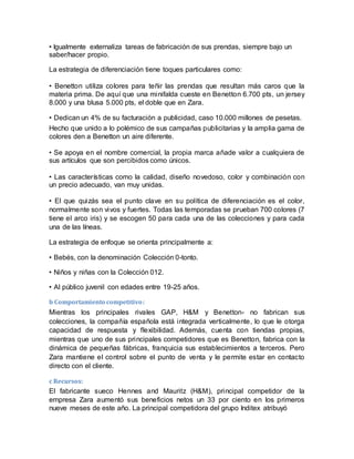 • Igualmente externaliza tareas de fabricación de sus prendas, siempre bajo un
saber/hacer propio.
La estrategia de diferenciación tiene toques particulares como:
• Benetton utiliza colores para teñir las prendas que resultan más caros que la
materia prima. De aquí que una minifalda cueste en Benetton 6.700 pts, un jersey
8.000 y una blusa 5.000 pts, el doble que en Zara.
• Dedican un 4% de su facturación a publicidad, caso 10.000 millones de pesetas.
Hecho que unido a lo polémico de sus campañas publicitarias y la amplia gama de
colores den a Benetton un aire diferente.
• Se apoya en el nombre comercial, la propia marca añade valor a cualquiera de
sus artículos que son percibidos como únicos.
• Las características como la calidad, diseño novedoso, color y combinación con
un precio adecuado, van muy unidas.
• El que quizás sea el punto clave en su política de diferenciación es el color,
normalmente son vivos y fuertes. Todas las temporadas se prueban 700 colores (7
tiene el arco iris) y se escogen 50 para cada una de las colecciones y para cada
una de las líneas.
La estrategia de enfoque se orienta principalmente a:
• Bebés, con la denominación Colección 0-tonto.
• Niños y niñas con la Colección 012.
• Al público juvenil con edades entre 19-25 años.
b Comportamiento competitivo:
Mientras los principales rivales GAP, H&M y Benetton- no fabrican sus
colecciones, la compañía española está integrada verticalmente, lo que le otorga
capacidad de respuesta y flexibilidad. Además, cuenta con tiendas propias,
mientras que uno de sus principales competidores que es Benetton, fabrica con la
dinámica de pequeñas fábricas, franquicia sus establecimientos a terceros. Pero
Zara mantiene el control sobre el punto de venta y le permite estar en contacto
directo con el cliente.
c Recursos:
El fabricante sueco Hennes and Mauritz (H&M), principal competidor de la
empresa Zara aumentó sus beneficios netos un 33 por ciento en los primeros
nueve meses de este año. La principal competidora del grupo Inditex atribuyó
 