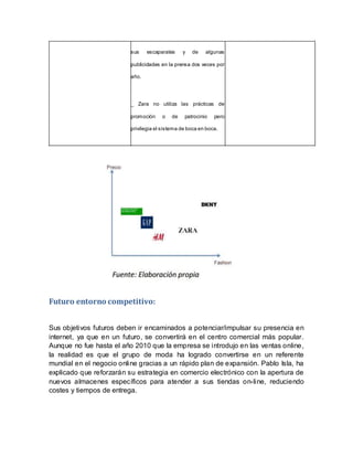 sus escaparates y de algunas
publicidades en la prensa dos veces por
año.
_ Zara no utiliza las prácticas de
promoción o de patrocinio pero
privilegia el sistema de boca en boca.
Futuro entorno competitivo:
Sus objetivos futuros deben ir encaminados a potenciar/impulsar su presencia en
internet, ya que en un futuro, se convertirá en el centro comercial más popular.
Aunque no fue hasta el año 2010 que la empresa se introdujo en las ventas online,
la realidad es que el grupo de moda ha logrado convertirse en un referente
mundial en el negocio online gracias a un rápido plan de expansión. Pablo Isla, ha
explicado que reforzarán su estrategia en comercio electrónico con la apertura de
nuevos almacenes específicos para atender a sus tiendas on-line, reduciendo
costes y tiempos de entrega.
 
