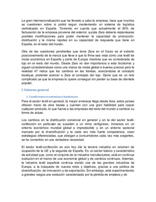 La gran internacionalización que ha llevado a cabo la empresa, hace que muchos
se cuestionen sobre si podrá seguir manteniendo un sistema de logística
centralizado en España. Teniendo en cuenta que actualmente el 80% de
facturación de la empresa proviene del exterior, quizás Zara debería replantearse
posibles modificaciones para poder mantener la capacidad de producción,
distribución y la misma rapidez en su capacidad de respuesta que tiene en
España, en el resto del mundo.
Otra de las cuestiones pendientes que tiene Zara en el futuro es el extraño
posicionamiento de la marca que lleva a que la firma sea vista como una textil de
moda económica en España y parte de Europa mientras que es considerada de
lujo en el resto del mundo. Desde Zara no dan importancia a esta dicotomía y
siguen considerándose como una marca de moda global a buenos precios pero la
realidad 47 indica que los cambios en las tiendas, acercándose al concepto
boutique, pretende acercar a Zara al concepto del lujo. Opino que es un reto
complicado ya que la empresa lo quiere conseguir sin perder su base de clientela
popular.
C Entorno general
1 Condicioneseconómicasytendencias
Para el sector textil en general, la mayor amenaza llega desde Asia, estos países
ofrecen mano de obra barata y cuentan con una gran habilidad para copiar
cualquier producto, lo que fuerza a las empresas del resto del mundo a cambiar su
forma de actuar.
Los cambios en la distribución comercial en general y en la del sector textil-
confección en particular se suceden a un ritmo vertiginoso. Inmersos en un
entorno económico mundial global e impredecible y en un entorno sectorial
marcado por la diversificación y la cada vez más fuerte competencia, crear
estrategias diferenciadas, que atraigan a consumidores cada vez más exigentes,
se ha convertido en una verdadera necesidad.
El sector textil-confección es aún hoy día la tercera industria en volumen de
ocupación de la UE y la segunda de España. Es un sector básico y característico
de actividad que, como el conjunto de la industria manufacturera, está en continua
evolución en el marco de una economía global y de cambios continuos. Además,
la industria textil española continua siendo una de las grandes industrias de
Europa, a la búsqueda de nuevos retos y objetivos, gracias a una política de
diversificación, de innovación y de exportación. Sin embargo, está experimentando
a grandes rasgos una evolución caracterizada por la pérdida de empleos y de
 