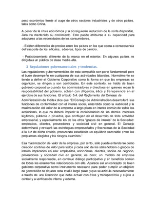 peso económico frente al auge de otros sectores industriales y de otros países,
tales como China.
A pesar de la crisis económica y la consiguiente reducción de la renta disponible,
Zara ha mantenido su crecimiento. Esto puede atribuirse a su capacidad para
adaptarse a las necesidades de los consumidores.
- Existen diferencias de precios entre los países en los que opera a consecuencia
del trasporte de los artículos, aduanas, tipos de cambio.
- Posicionamiento diferente de la marca en el exterior. En algunos países va
dirigida a un público de clase media-alta.
2 Regulaciones gubernamentales y tendencias.
Las regulaciones gubernamentales de esta compañía son parte fundamental para
el buen desempeño en cualquiera de sus actividades laborales. Normalmente se
tiende a definir el Gobierno Corporativo como la forma en que las empresas se
organizan, se dirigen y son controladas. En este contexto, se habla de buen
gobierno corporativo cuando los administradores y directivos en quienes recae la
responsabilidad del gobierno, actúan con diligencia, ética y transparencia en el
ejercicio de sus funciones. El artículo 5.4. del Reglamento del Consejo de
Administración de Inditex dice que “El Consejo de Administración desarrollará sus
funciones de conformidad con el interés social, entendido como la viabilidad y la
maximización del valor de la empresa a largo plazo en interés común de todos los
accionistas, lo que no deberá impedir la consideración de los demás intereses
legítimos, públicos o privados, que confluyen en el desarrollo de toda actividad
empresarial, y especialmente los de los otros “grupos de interés” de la Sociedad:
empleados, clientes, proveedores y sociedad civil en general. El Consejo
determinará y revisará las estrategias empresariales y financieras de la Sociedad
a la luz de dicho criterio, procurando establecer un equilibrio razonable entre las
propuestas elegidas y los riesgos asumidos.”
Esa maximización de valor de la empresa, por tanto, sólo puede entenderse como
creación continua de valor para todos y cada uno de los stakeholders o grupos de
interés implicados en ella: empleados, accionistas, clientes, socios de negocio,
proveedores y sociedad civil en general, es decir, un modelo de empresa
socialmente responsable, en continuo diálogo participativo y en beneficio común
de todos los estamentos relacionados con ella. Aparece así un concepto de buen
gobierno corporativo como instrumento necesario para poder cumplir un objetivo
de generación de riqueza neta total a largo plazo y que se articula necesariamente
a través de una Dirección que debe actuar con ética y transparencia y sujeta a
control y a verificación interna y externa.
 