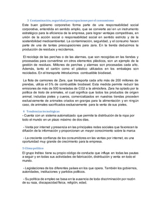 3 Contaminación,seguridad,preocupacionesporel consumismo
Este buen gobierno corporativo forma parte de una responsabilidad social
corporativa, entendida en sentido amplio, que se convierte así en un instrumento
estratégico para la eficiencia de la empresa, para lograr ventajas competitivas, en
unión de la acción social o responsabilidad social en sentido estricto y de la
sostenibilidad medioambiental. La contaminación, seguridad, y el consumo hacen
parte de una de tantas preocupaciones para zara. En la tienda deducimos la
producción de residuos y reciclamos.
El reciclaje de las perchas o de las alarmas, que son recogidas en las tiendas y
procesadas para convertirse en otros elementos plásticos, son un ejemplo de la
gestión de residuos. Millones de perchas y alarmas son procesadas cada año.
Además, tanto el cartón como el plástico utilizados en los embalajes son
reciclados. En el transporte Introducimos combustible biodiesel.
La flota de camiones de Zara, que transporta cada año más de 200 millones de
prendas, utiliza el 5% de combustible biodiesel. Esta medida permite reducir las
emisiones de más de 500 toneladas de CO2 a la atmósfera. Zara ha optado por la
política de trato de animales, el cual significa que todos los productos de origen
animal, incluidas pieles y cueros, comercializados en nuestras tiendas proceden
exclusivamente de animales criados en granjas para la alimentación y en ningún
caso, de animales sacrificados exclusivamente para la venta de sus pieles.
4 Tendenciastecnológicas
- Cuenta con un sistema automatizado que permite la distribución de la ropa por
todo el mundo en un plazo máximo de dos días.
- Venta por internet y presencia en las principales redes sociales que favorecen la
difusión de la información y proporcionan un mayor conocimiento sobre la marca
- La creciente confianza de los consumidores en las ventas por internet, es una
oportunidad muy grande de crecimiento para la empresa.
5 Climapolítico
El grupo Inditex tiene su propio código de conducta que influye en todas las pautas
a seguir y en todas sus actividades de fabricación, distribución y venta en todo el
mundo.
- Legislaciones de los diferentes países en los que opera. También los gobiernos,
autoridades, instituciones y partidos políticos.
- Su política de empleo se basa en la ausencia de toda discriminación por razón
de su raza, discapacidad física, religión, edad.
 