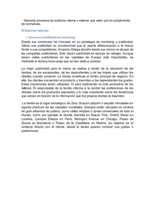 - Necesita procesos de auditoria interna y externa que velen por el cumplimiento
de normativas.
D Entorno interno
1 Recursos/habilidadesdemarketing
Desde sus comienzos ha innovado en su estrategia de marketing y publicidad.
Utiliza una publicidad no convencional que le aporta diferenciación a la marca
frente a sus competidores. Amancio Ortega decidió desde sus inicios no abusar de
las campañas publicitarias. Solo hacen publicidad en épocas de rebajas. Aunque
tienen vallas publicitarias en las capitales de Europa más importantes, es
mediante la técnica boca-oreja que se han dado a conocer.
La mejor publicidad para la marca se realiza a través de la ubicación de las
tiendas, de los escaparates, de las dependientas y de las bolsas que utilizan los
clientes cuando compran. La tienda constituye el centro principal de negocio. En
ella, los clientes encuentran el producto y trasmiten a las dependientes los gustos.
Estas impresiones serán utilizadas 14 para realimentar el ciclo productivo de los
talleres. El responsable de la tienda informa a la central las preferencias de los
clientes sobre los productos expuestos y lo más importante sobre las tendencias
que vienen en función de la información que los propios clientes le trasmiten.
La tienda es el lugar estratégico de Zara. Buscan adquirir o alquilar inmuebles en
lugares premium de las capitales mundiales. Siempre están ubicadas en centros
de gran afluencia de público, como calles amplias o zonas comerciales de todo el
mundo, como por ejemplo la Quinta Avenida en Nueva York, Oxford Street en
Londres, Campos Elíseos en París, Michigan Avenue en Chicago, Paseo de
Gracia en Barcelona o Paseo de la Castellana en Madrid. Su objetivo es el
contacto directo con el cliente, desde la tienda quieren conocer sus gustos o
preferencias.
 