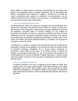 último detalle. Su diseño aspira a acercarse a las boutiques de las marcas más
lujosas. Los escaparates tienen un papel fundamental. Son la herramienta que
utiliza la organización para proyectar su imagen y conectar con el cliente. Su
diseño y decoración está cuidado a la perfección; son equiparables a los de
cualquier tienda de lujo. Se modifican una vez al mes, y el mobiliario de la tienda
rara vez está más de dos años consecutivos.
2 Recursos/habilidadesdeproducción.
Los trabajadores de Inditex son capaces de conseguir que una prenda pase de la
cabeza de un diseñador a las perchas de sus tiendas en un plazo de entre dos y
tres semanas. Para conseguirlo, la cadena tiene que estar engrasada. En general,
los eslabones principales están en edificios contiguos, lo que acelera las
decisiones. Por ejemplo, en Arteixo se concentra la producción de Zara, la marca
estrella de la casa. En una planta un diseñador imagina una prenda. Si se trata de
una tendencia que la compañía considera que debe llegar a la calle cuanto antes,
a solo unos metros, otro equipo realizará el patrón y un prototipo, que un grupo de
costureras montará allí mismo.
Se probará en un modelo y si pasa el corte (se desechan cerca de la mitad de las
propuestas), los patrones se digitalizan. Los recibirán en la fábrica contigua, donde
se realizarán prototipos industriales. En un tiempo récord, comenzará su
producción a gran escala en otro lugar. Si se quieren reducir al máximo los
tiempos, se encargará la fabricación en una de las plantas más próximas a la
central logística de A Coruña (en España, Portugal, Marruecos o Turquía), desde
donde las prendas volverán en unos días para ser distribuidas a todas las tiendas
Zara del mundo.
3 Recursos/habilidadesfinancieras.
El sistema financiero en el que se sustenta el grupo Inditex es desde hace
muchos años uno de sus puntos fuertes. Pero para continuar con su gran
expansión y por en 2001 salió a Bolsa. Hoy en día las acciones de Inditex
están bien apreciadas en el mercado bursátil lo que supone un importante
punto fuerte para la empresa e indica su capacidad para generar valor para el
accionista.
 