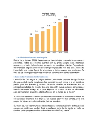 4 Recursos/habilidadestecnológicas
Desde hace tiempo, ZARA, hacen uso de internet para promocionar su marca y
productos. Todas las enseñas cuentan con su propia página web, diseñadas
acorde con el estilo del producto y pensando en su público objetivo. Pero además
de dinámicas páginas web con el catálogo de producto. Por otro lado, Inditex ha
implantado una nueva forma de anunciarse y dar a conocer sus productos. Se
trata de los catálogos disponibles en versión para móvil de Zara y Zara Home
5 Tendenciasfuturasenel entorno interno
La misión de Zara según su página web es „‟desarrollar prendas de ropa fashion
de una calidad media cumpliendo las expectativas del cliente y a un excelente
precio para los jóvenes y adultos. Nuestras tiendas se encuentran en las
principales ciudades del mundo. Con una colección nueva cada dos semanas por
nuestro excelente manejo en la parte logística de nuestra cadena de almacenes
para así mantener a nuestros clientes frescos en el mundo de la moda‟‟
Su misión es estrecha. Delimita el campo de actividad en el mundo de la moda. Es
su capacidad distintiva. Se dirige a un público objetivo muy amplio, pero sus
grupos de interés son principalmente jóvenes y adultos.
Su visión es „‟ser líder mundial en la confección, comercialización y distribución de
prendas de vestir que puedan llegar a cualquier zona donde exista un nicho de
clientes, para que puedan obtener los diferentes diseños y moda‟‟
 