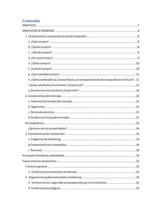 Contenido
OBJETIVOS................................................................................................................................7
ANALISISDELA DEMANDA.........................................................................................................8
1 Característicasy comportamientodel comprador: ..............................................................8
a ¿Qué compra?................................................................................................................8
B ¿Quiéncompra? ............................................................................................................8
c. ¿Dónde compra? ...........................................................................................................8
d ¿Por qué compra? ..........................................................................................................9
e ¿Cómocompra? ...........................................................................................................10
f ¿Cuándocompra? .........................................................................................................10
g ¿Qué cantidadcompra?................................................................................................11
h ¿Cómocambiarán lascaracterísticas y el comportamientodel compradorenel futuro? ..11
i ¿Estánsatisfechoslosclientes?¿A qué nivel?..................................................................11
j ¿Se retienenalosclientes?¿A qué nivel?........................................................................14
2 Característicasdel mercado:.............................................................................................14
a Potencial del tamañodel mercado:...............................................................................15
b Segmentos: .................................................................................................................15
c Demandaselectiva.......................................................................................................15
d Tendenciasfuturasdel mercado:...................................................................................15
B Competencia ...................................................................................................................16
¿Quiénessonloscompetidores? ......................................................................................16
2 Característicasdel competidor: ........................................................................................16
a Programasde marketing...............................................................................................16
b Comportamientocompetitivo:......................................................................................18
c Recursos:.....................................................................................................................18
Principalesfortalezasydebilidades:.........................................................................................19
Futuroentornocompetitivo: ...................................................................................................22
C Entorno general ...............................................................................................................23
1 Condicioneseconómicasytendencias..........................................................................23
2 Regulacionesgubernamentalesytendencias ...................................................................24
3 Contaminación,seguridad,preocupacionesporel consumismo.....................................25
4 Tendenciastecnológicas...............................................................................................25
 