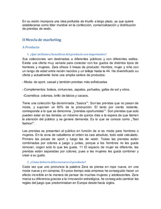 En su visión incorpora una idea profunda de triunfo a largo plazo, ya que quiere
establecerse como líder mundial en la confección, comercialización y distribución
de prendas de vestir.
II Mezclade marketing
A Producto
1 ¿Qué atributos/beneficiosdel producto sonimportantes?
Sus colecciones van destinadas a diferentes públicos y con diferentes estilos.
Existe una oferta muy variada para conectar con los gustos de distintos tipos de
hombres y mujeres. Zara ofrece 3 líneas de producto: Hombre, mujer y niño con
un rango de edad entre recién nacidos y un tallaje hasta la 44. Ha diversificado su
oferta y actualmente tiene una amplia cartera de productos:
- Moda: de sport, casual y también prendas más sofisticadas
- Complementos: bolsos, cinturones, zapatos, pañuelos, gafas de sol y otros.
-Cosmética: colonias, brillo de labios y cacaos.
Tiene una colección fija denominada „‟basics‟‟. Son las prendas que no pasan de
moda, y suponen un 60% de la producción. El tanto por ciento restante,
corresponde a lo que se denomina „‟prendas oportunistas‟‟. Son prendas que solo
pueden estar en las tiendas un máximo de quince días a la espera de que llamen
la atención del público y se genere demanda. Es lo que se conoce como „‟fast
fashion‟‟.
Las prendas se presentan al público en función de si es moda para hombres o
mujeres. En la zona de caballeros el orden es casi absoluto, todo está calculado.
Primero las piezas de sport y luego las de vestir. Todas las prendas están
combinadas por colores a juego y juntas, porque a los hombres no les gusta
remover, cogen solo lo que les gusta. 11 El espacio de mujer es diferente, las
prendas están separadas por colores, pues a las mujeres les gusta combinar y
crear a su gusto.
2 ¿Cómo deberíadiferenciarseel producto?
Cada vez que uno pronuncia la palabra Zara se piensa en ropa nueva, en una
moda nueva y en compras. En poco tiempo esta empresa ha conseguido hacer un
efecto increíble en la manera de pensar de muchas mujeres y adolescentes. Zara
marca su diferencia gracias a la innovación estratégica, ha conseguido cambiar las
reglas del juego que predominaban en Europa desde hacía siglos.
 