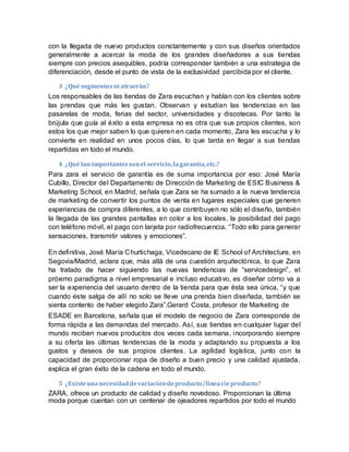 con la llegada de nuevo productos constantemente y con sus diseños orientados
generalmente a acercar la moda de los grandes diseñadores a sus tiendas
siempre con precios asequibles, podría corresponder también a una estrategia de
diferenciación, desde el punto de vista de la exclusividad percibida por el cliente.
3 ¿Qué segmentosseatraerán?
Los responsables de las tiendas de Zara escuchan y hablan con los clientes sobre
las prendas que más les gustan. Observan y estudian las tendencias en las
pasarelas de moda, ferias del sector, universidades y discotecas. Por tanto la
brújula que guía al éxito a esta empresa no es otra que sus propios clientes, son
estos los que mejor saben lo que quieren en cada momento, Zara les escucha y lo
convierte en realidad en unos pocos días, lo que tarda en llegar a sus tiendas
repartidas en todo el mundo.
4 ¿Qué tan importantessonel servicio,lagarantía,etc.?
Para zara el servicio de garantía es de suma importancia por eso: José María
Cubillo, Director del Departamento de Dirección de Marketing de ESIC Business &
Marketing School, en Madrid, señala que Zara se ha sumado a la nueva tendencia
de marketing de convertir los puntos de venta en lugares especiales que generen
experiencias de compra diferentes, a lo que contribuyen no sólo el diseño, también
la llegada de las grandes pantallas en color a los locales, la posibilidad del pago
con teléfono móvil, el pago con tarjeta por radiofrecuencia. “Todo ello para generar
sensaciones, transmitir valores y emociones”.
En definitiva, José María Churtichaga, Vicedecano de IE School of Architecture, en
Segovia/Madrid, aclara que, más allá de una cuestión arquitectónica, lo que Zara
ha tratado de hacer siguiendo las nuevas tendencias de “servicedesign”, el
próximo paradigma a nivel empresarial e incluso educativo, es diseñar cómo va a
ser la experiencia del usuario dentro de la tienda para que ésta sea única, “y que
cuando éste salga de allí no solo se lleve una prenda bien diseñada, también se
sienta contento de haber elegido Zara”.Gerard Costa, profesor de Marketing de
ESADE en Barcelona, señala que el modelo de negocio de Zara corresponde de
forma rápida a las demandas del mercado. Así, sus tiendas en cualquier lugar del
mundo reciben nuevos productos dos veces cada semana, incorporando siempre
a su oferta las últimas tendencias de la moda y adaptando su propuesta a los
gustos y deseos de sus propios clientes. La agilidad logística, junto con la
capacidad de proporcionar ropa de diseño a buen precio y una calidad ajustada,
explica el gran éxito de la cadena en todo el mundo.
5 ¿Existeunanecesidaddevariacióndeproducto/líneacíeproducto?
ZARA, ofrece un producto de calidad y diseño novedoso. Proporcionan la última
moda porque cuentan con un centenar de ojeadores repartidos por todo el mundo
 