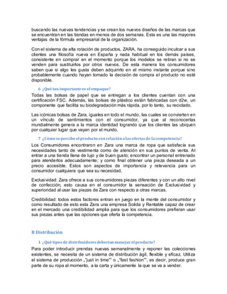 buscando las nuevas tendencias y se crean los nuevos diseños de las marcas que
se encuentran en las tiendas en menos de dos semanas. Esta es una las mayores
ventajas de la fórmula empresarial de la organización.
Con el sistema de alta rotación de productos, ZARA, ha conseguido inculcar a sus
clientes una filosofía nueva en España y nada habitual en los demás países,
consistente en comprar en el momento porque los modelos se retiran si no se
venden para sustituirlos por otros nuevos. De esta manera los consumidores
saben que si algo les gusta deben adquirirlo en el mismo instante porque sino
probablemente cuando hayan tomado la decisión de compra el producto no esté
disponible.
6 ¿Qué tan importantees el empaque?
Todas las bolsas de papel que se entregan a los clientes cuentan con una
certificación FSC. Además, las bolsas de plástico están fabricadas con d2w, un
componente que facilita su biodegradación más rápida, por lo tanto, su reciclado.
Las icónicas bolsas de Zara, iguales en todo el mundo, las cuales se convierten en
un vínculo de sentimientos con el consumidor, ya que al reconocerlas
mundialmente genera a la marca identidad logrando que los clientes las ubiquen
por cualquier lugar que vayan por el mundo.
7 ¿Cómo sepercibeel producto conrelaciónalasofertasde lacompetencia?
Los Consumidores encontraron en Zara una marca de ropa que satisfacía sus
necesidades tanto de vestimenta como de atención en sus puntos de venta. Al
entrar a una tienda llena de lujo y de buen gusto; encontrar un personal entrenado
para atenderlos adecuadamente; y como final obtener una pieza deseada a un
precio accesible. Estos son aspectos de importancia y relevancia para un
consumidor cualquiera que sea su necesidad.
Exclusividad: Zara ofrece a sus consumidores piezas diferentes y con un alto nivel
de confección, esto causa en el consumidor la sensación de Exclusividad y
superioridad al usar las piezas de Zara con respecto a otras marcas.
Credibilidad: todos estos factores entran en juego en la mente del consumidor y
como resultado de esto esta Zara una empresa Solida y Rentable capaz de crear
en el mercado una credibilidad amplia para que los consumidores prefieran usar
sus piezas antes que las opciones que oferta la competencia.
B Distribución
1 ¿Qué tiposde distribuidoresdeberíanmanejarel producto?
Para poder introducir prendas nuevas semanalmente y reponer las colecciones
existentes, se necesita de un sistema de distribución ágil, flexible y eficaz. Utiliza
el sistema de producción „‟just in time‟‟ o „‟fast fashion‟‟, es decir, produce gran
parte de su ropa al momento, a la carta y únicamente la que se va a vender.
 