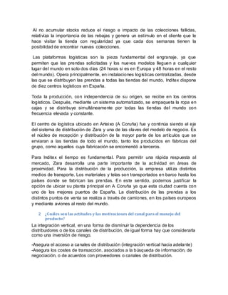 Al no acumular stocks reduce el riesgo e impacto de las colecciones fallidas,
relativiza la importancia de las rebajas y genera un estímulo en el cliente que le
hace visitar la tienda con regularidad ya que cada dos semanas tienen la
posibilidad de encontrar nuevas colecciones.
Las plataformas logísticas son la pieza fundamental del engranaje, ya que
permiten que las prendas solicitadas y los nuevos modelos lleguen a cualquier
lugar del mundo en solo dos días (24 horas si es en Europa y 48 horas en el resto
del mundo). Opera principalmente, en instalaciones logísticas centralizadas, desde
las que se distribuyen las prendas a todas las tiendas del mundo. Inditex dispone
de diez centros logísticos en España.
Toda la producción, con independencia de su origen, se recibe en los centros
logísticos. Después, mediante un sistema automatizado, se empaqueta la ropa en
cajas y se distribuye simultáneamente por todas las tiendas del mundo con
frecuencia elevada y constante.
El centro de logística ubicado en Arteixo (A Coruña) fue y continúa siendo el eje
del sistema de distribución de Zara y una de las claves del modelo de negocio. Es
el núcleo de recepción y distribución de la mayor parte de los artículos que se
enviaran a las tiendas de todo el mundo, tanto los producidos en fábricas del
grupo, como aquellos cuya fabricación se encomendó a terceros.
Para Inditex el tiempo es fundamental. Para permitir una rápida respuesta al
mercado, Zara desarrolla una parte importante de la actividad en áreas de
proximidad. Para la distribución de la producción, la empresa utiliza distintos
medios de transporte. Los materiales y telas son transportados en barco hasta los
países donde se fabrican las prendas. En este sentido, podemos justificar la
opción de ubicar su planta principal en A Coruña ya que esta ciudad cuenta con
uno de los mejores puertos de España. La distribución de las prendas a los
distintos puntos de venta se realiza a través de camiones, en los países europeos
y mediante aviones al resto del mundo.
2 ¿Cuáles son las actitudes y las motivaciones del canal para el manejo del
producto?
La integración vertical, en una forma de disminuir la dependencia de los
distribuidores o de los canales de distribución, de igual forma hay que considerarla
como una inversión de riesgo.
-Asegura el acceso a canales de distribución (integración vertical hacia adelante)
-Asegura los costes de transacción, asociados a la búsqueda de información, de
negociación, o de acuerdos con proveedores o canales de distribución.
 