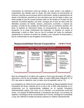 movimientos de información entre las tiendas, la sede central y los talleres y
cooperativas que trabajan para el Grupo. De esta manera la comunicación es
continua y permite que se procese toda la información: desde el departamento de
diseño a las fábricas, pasando por los suministros que han de llegar a éstas, que
harán posible el que las nuevas prendas estén en las tiendas en el plazo de dos
semanas. El sistema logístico, por tanto, consigue ser el nexo de unión entre los
diferentes procesos de diseño, compra, producción, suministro y rotación de
prendas, a través de los canales de información que se mantienen abiertos. Por
tanto, la logística es información fluida, es procesamiento, es almacenaje, es
transporte, es la pieza fundamental del engranaje. La logística en cuanto al
almacenaje y stock en Zara: Hoy en día el concepto de moda ha cambiado,
actualmente es continuo el cambio de modelos y por supuesto de temporadas y
eso ha condicionado en que la logística ha de funcionar.
Zara ha conseguido en el último año superar a Gucci (cae del puesto 39º al38º) y
acercarse a una de sus principales rivales, la sueca H&M (pasa delpuesto 21º al
23º), que sube su valoración, pero no tanto como la española, solo un 1%.
Los empleados de Inditex forman parte de las políticas de Responsabilidad Social
Corporativa del Grupo. Además de en su día a día, la RSC está presente en su
compromiso con el medioambiente (reflejado en el capítulo Dimensión
medioambiental, página 124) como con la inversión y el compromiso social del
Grupo. Los equipos de Medioambiente y Arquitectura del Grupo, con el apoyo de
expertos y tecnólogos de las universidades de A Coruña, Santiago de Compostela
y Vigo, han definido el modelo de buenas prácticas en materia medioambiental
 