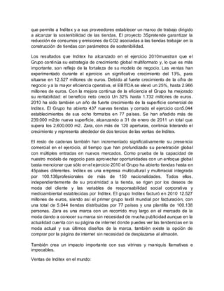 que permite a Inditex y a sus proveedores establecer un marco de trabajo dirigido
a alcanzar la sostenibilidad de las tiendas. El proyecto 3Spretende garantizar la
reducción de consumos y emisiones de CO2 asociadas a las tiendas trabajar en la
construcción de tiendas con parámetros de sostenibilidad.
Los resultados que Inditex ha alcanzado en el ejercicio 2010muestran que el
Grupo continúa su estrategia de crecimiento global multiformato y, lo que es más
importante, son reflejo de la fortaleza de su modelo de negocio. Las ventas han
experimentado durante el ejercicio un significativo crecimiento del 13%, para
situarse en 12.527 millones de euros. Debido al fuerte crecimiento de la cifra de
negocio y a la mayor eficiencia operativa, el EBITDA se elevó un 25%, hasta 2.966
millones de euros. Con la mejora continua de la eficiencia el Grupo ha mejorado
su rentabilidad: el beneficio neto creció Un 32% hasta 1.732 millones de euros.
2010 ha sido también un año de fuerte crecimiento de la superficie comercial de
Inditex. El Grupo ha abierto 437 nuevas tiendas y cerrado el ejercicio con5.044
establecimientos de sus ocho formatos en 77 países. Se han añadido más de
239.000 m2de nueva superficie, alcanzando a 31 de enero de 2011 un total que
supera los 2.600.000 m2. Zara, con más de 120 aperturas, continúa liderando el
crecimiento y representa alrededor de dos tercios de las ventas de Inditex.
El resto de cadenas también han incrementado significativamente su presencia
comercial en el ejercicio, al tiempo que han profundizado su penetración global
con múltiples entradas en nuevos mercados. Como prueba de la capacidad de
nuestro modelo de negocio para aprovechar oportunidades con un enfoque global
basta mencionar que sólo en el ejercicio 2010 el Grupo ha abierto tiendas hasta en
45países diferentes. Inditex es una empresa multicultural y multirracial integrada
por 100.138profesionales de más de 150 nacionalidades. Todos ellos,
independientemente de su proximidad a la tienda, se rigen por los deseos de
moda del cliente y las variables de responsabilidad social corporativa y
medioambiental establecidas por Inditex. El grupo Inditex facturó en 2010 12.527
millones de euros, siendo así el primer grupo textil mundial por facturación, con
una total de 5.044 tiendas distribuidas por 77 países y una plantilla de 100.138
personas. Zara es una marca con un recorrido muy largo en el mercado de la
moda dando a conocer su marca sin necesidad de mucha publicidad aunque en la
actualidad cuenta con su página de internet donde puedes ver las tendencias en la
moda actual y sus últimos diseños de la marca, también existe la opción de
comprar por la página de internet sin necesidad de desplazarse al almacén.
También crea un impacto importante con sus vitrinas y maniquís llamativas e
impecables.
Ventas de Inditex en el mundo:
 