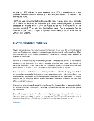 se situó en 2.778 millones de euros, superior en un 25 % al obtenido en los nueve
primeros meses del ejercicio anterior, y el neto (ebit) repuntó el 30 % y sumó 2.185
millones de euros.
ZARA es una marca mundialmente conocida y con muchos años en el mercado
de la moda. Zara que se ha destacado por su crecimiento progresivo y gradual
alrededor del mundo. Poco a poco la nueva marca fue consolidándose en el
mercado español. Y no sólo eso haciéndose fuerte. Tan exponencial fue su
crecimiento que cuando cumplió sus primeros diez años ya había 70 locales de
Zara en toda España.
PLANTEAMIENTODEL PROBLEMA
Hoy en día las organizaciones más grandes del mundo están siendo parte del surgimiento de una
nueva era. Prácticamente todas las empresas, independientemente de cuál sea su línea, deben
confrontar a los efectos del cambio rápido, la nueva competencia, y conseguir a toda velocidad la
fidelidadde susclientes.
Por esto, es vital conocer que para preservar y crecer la fidelidad de los clientes se requiere más
que generar una satisfacción plena con un producto o servicio, quiero decir, que cuando los
clientes se relacionan y tienen experiencias con el producto aunque, esto no asegure la fidelidad
de losclientes,esasícomo se llegaa demostrarlaconstante necesidadde algomás.
Al paso de los años y la rápida expansión de las organizaciones, las tiendas de ropa y de moda, han
encontrado la gran necesidad de buscar nuevas estrategias que atraiga a más clientes. Es por esto
que han llegado al mundo del Visual Merchandising, para que así de esta forma llegar a su público
objetivo con sus productos de una manera novedosa y llamativa, generando así, una gran
diferenciaciónconlosdemás.
Analizaremos las estrategias de Visual Merchandising en las tiendas de Zara en la ciudad de Cali en
los centros comerciales Jardín plaza y Chipichape y con ello su impacto en la decisión de compra
del consumidor.
Se considera de gran importancia realizar una investigación que permita entender si las personas
ingresan a los almacenes por la marca o lo hacen por su Visual Merchandising, es decir, todo lo
que estárelacionadoconexhibiciónde vitrinas,iluminación,escaparates,colores,etc.
Síntoma:
 