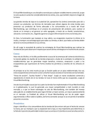 El Visual Merchandising es una disciplina esencial para cualquier establecimiento comercial, ya que
no solo ayuda en aumentar considerablemente las ventas, sino, que también mejora la imagen de
la marca
Las grandes tiendas de ropa en la ciudad de Cali, aprovechan los centros comerciales para dar a
conocer sus productos. Las técnicas de mercadeo que utilizan algunas de estas tiendas para
presentar sus productos de forma adecuada a los consumidores es a través del Visual
Merchandising, que contribuye en el proceso de presentación del producto, para cautivar al
cliente en la compra y así generar un valor agregado, a través de su diseño, características,
ubicación,iluminación,etc.,llegandoagenerarunagran diferenciaciónentreunatiendayotra.
En Zara, la iluminación que manejan es muy sobria, sus escaparates muestran lo último en la
moda, y manejan una estrategia igual para todas sus tiendas, es decir, que todas sus tiendas deben
de tenerla mismaexhibiciónensusvitrinas.
De allí surge la necesidad de analizar las estrategias de Visual Merchandising que realizan las
tiendasde Zara para observarel impactoque causandichas estrategiasenel momentode compra.
Causa:
Hace más de 30 años, enlos 80 y posiblemente a causa de las amenazas del comercio electrónicoy
la recesión global, los dueños de las tiendas empezaron a dudar de la cantidad y la calidad de los
establecimientos que no generaban ningún beneficio, entonces, empezaron a pedir a los
escaparatistas que supervisaran de forma creativa los percheros y estantes de los artículos en
rebaja.
Al principio no se les creía mucho ya que su función podía ser un poco indeterminada. Aun así,
estosescaparatistascomenzaronacrear y diseñarnuevassesionesenlastiendasconlasllamadas
“líneas de sección”, “puntos focales” y “hots shops”. Surgía un nuevo vocabulario comercial y
rápidamente el interés de en las tiendas no tuvo el mismo brillo que los escaparates, surgía el
Visual Merchandising.
Una de las principales causas por las cuales las tiendas han implementado el Visual Merchandising
es la globalización, la cual ha generado una mayor competitividad a nivel mundial en este
mercado, y a que se lleven estrategias no solo de Merchandising, sino también del manejo
adecuado de un establecimiento para lograr brindar un buen servicio, un mayor posicionamiento
en el mercado. La finalidad de utilizar el Visual Merchandising son las de poder seguir
argumentando e influir sobre el público, de forma constante aunque no se encuentre el vendedor
presente onoexista.
Pronóstico:
Llegar a identificar si los consumidores de las tiendas de Zara entran solo por el hecho de conocer
la marca, por sus maniquís o por su exposición de la ropa, es muy importante para determinar, si
la faltade inyecciónde publicidadincideenque susventasenColombianoseantanaltascomo lo
 