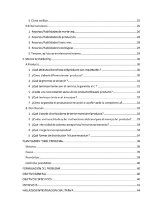 5 Climapolítico...............................................................................................................25
D Entorno interno ...............................................................................................................26
1 Recursos/habilidadesde marketing..............................................................................26
2 Recursos/habilidadesde producción. ...........................................................................28
3 Recursos/habilidadesfinancieras. ................................................................................28
4 Recursos/habilidadestecnológicas...............................................................................29
5 Tendenciasfuturasenel entornointerno......................................................................29
II Mezcla de marketing ...........................................................................................................30
A Producto..........................................................................................................................30
1 ¿Qué atributos/beneficiosdel productosonimportantes? ............................................30
2 ¿Cómo deberíadiferenciarseel producto? ...................................................................30
3 ¿Qué segmentosse atraerán?......................................................................................31
4 ¿Qué tan importantessonel servicio,lagarantía,etc.? .................................................31
5 ¿Existe unanecesidadde variaciónde producto/líneacíe producto?..............................31
6 ¿Qué tan importante esel empaque? ..........................................................................32
7 ¿Cómo se percibe el productoconrelacióna lasofertasde la competencia?..................32
B Distribución ....................................................................................................................32
1 ¿Qué tiposde distribuidoresdeberíanmanejarel producto?.........................................32
2 ¿Cuálessonlasactitudesy lasmotivacionesdel canal parael manejodel producto? ......33
3 ¿Qué intensidadde coberturamayorista/minoristase necesita? ..................................34
4 ¿Qué márgenessonapropiados? .................................................................................34
5 ¿Qué formas de distribuciónfísicase necesitan? ..........................................................34
PLANTEAMIENTODEL PROBLEMA ............................................................................................38
Síntoma:.............................................................................................................................38
Causa:.................................................................................................................................39
Pronóstico:.........................................................................................................................39
Control al pronóstico:..........................................................................................................40
FORMULACION DEL PROBLEMA ...............................................................................................40
OBJETIVOGENERAL.................................................................................................................40
OBJETIVOSESPECIFICOS..........................................................................................................40
ENTREVISTA:...........................................................................................................................41
HALLAZGOSINVESTIGACION CUALITATIVA...............................................................................44
 