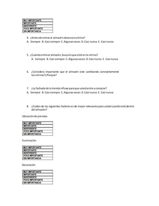 4. ¿Antesde entraral almacénobservalavitrina?
A. Siempre B. Casi siempre C.Algunasveces D.Casi nunca E. Casi nunca
5. ¿Cuándoentraal almacén,buscaloque está enla vitrina?
A. Siempre B. Casi siempre C.Algunasveces D.Casi nunca E. Casi nunca
6. ¿Considera importante que el almacén este cambiando constantemente
lasvitrinas?¿Porque?
7. ¿La fachada de la tiendainfluye paraque ustedentre acomprar?
A. Siempre B. Casi siempre C.Algunasveces D.Casi nunca E. Casi nunca
8. ¿Cuáles de los siguientes factoreses de mayor relevancia para usted cuandoestá dentro
del almacén?
Ubicaciónde prendas
Iluminación
Decoración
 