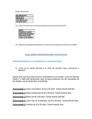 Diseñodel almacén
11. ¿Cuál esel motivopor el cuál ustedregresaríaa comprar a estatienda?
12. ¿Ustednecesitaalgunapublicidadenlas callesde laciudadpara recordarvenira ZARA?
HALLAZGOS INVESTIGACION CUALITATIVA
TRANSCRIPCION DE LA ENTREVISTA A CLIENTES ZARA
1. ¿Cuál es su tienda favorita a la hora de comprar ropa, accesorios o
zapatos?
Queda claro que Zara tiene muchos competidores en la ciudad, como por ejemplo
Studio F y Nafa Naf fuertemente, pero se logra evidenciar con las respuestas de
los clientes, que la tienda Zara es preferida.
Entrevistado 1: Joven universitaria de 20 a 25 años. Tienda favorita Naf Naf.
Entrevistado 2: Madre profesional de 35 a 40 años. Tienda favorita Zara.
Entrevistada 3: Madre de 50 a 60 años. Tienda favorita Naf Naf.
Entrevistada 4: Joven vive en el extranjero de 25 a 30 años. Tienda favorita Zara.
Entrevistado 5: Hombre de 30 a 35 años. Tienda favorita Zara.
 