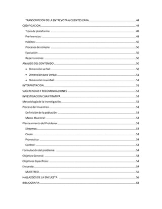 TRANSCRIPCION DELA ENTREVISTA A CLIENTES ZARA...........................................................44
CODIFICACION........................................................................................................................49
Tiposde plataforma: ...........................................................................................................49
Preferencias: ......................................................................................................................49
Hábitos:..............................................................................................................................50
Procesosde compra: ...........................................................................................................50
Evolución:...........................................................................................................................50
Repercusiones:...................................................................................................................50
ANALISISDELCONTENIDO .......................................................................................................50
 Dimensiónverbal:...........................................................................................................50
 Dimensiónpara-verbal:...................................................................................................51
 Dimensiónnoverbal:......................................................................................................51
INTERPRETACION....................................................................................................................51
SUGERENCIASY RECOMENDACIONES ......................................................................................52
INVESTIGACION CUANTITATIVA...............................................................................................52
Metodologíade la Investigación ..............................................................................................52
Procesodel muestreo .............................................................................................................53
Definiciónde lapoblación: ..................................................................................................53
Marco Muestral: .................................................................................................................53
Planteamientodel Problema: ..................................................................................................53
Síntomas:............................................................................................................................53
Causa:.................................................................................................................................53
Pronostico:.........................................................................................................................54
Control:..............................................................................................................................54
Formulacióndel problema: .....................................................................................................54
ObjetivoGeneral: ...................................................................................................................54
ObjetivosEspecíficos: .............................................................................................................54
Encuesta:................................................................................................................................54
MUESTREO..........................................................................................................................56
HALLAZGOSDE LA ENCUESTA: .................................................................................................56
BIBLIOGRAFIA.........................................................................................................................63
 