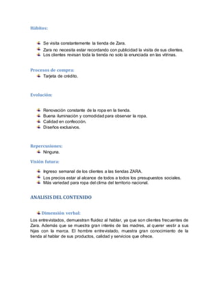 Hábitos:
Se visita constantemente la tienda de Zara.
Zara no necesita estar recordando con publicidad la visita de sus clientes.
Los clientes revisan toda la tienda no solo la enunciada en las vitrinas.
Procesos de compra:
Tarjeta de crédito.
Evolución:
Renovación constante de la ropa en la tienda.
Buena iluminación y comodidad para observar la ropa.
Calidad en confección.
Diseños exclusivos.
Repercusiones:
Ninguna.
Visión futura:
Ingreso semanal de los clientes a las tiendas ZARA.
Los precios estar al alcance de todos a todos los presupuestos sociales.
Más variedad para ropa del clima del territorio nacional.
ANALISIS DEL CONTENIDO
Dimensión verbal:
Los entrevistados, demuestran fluidez al hablar, ya que son clientes frecuentes de
Zara. Además que se muestra gran interés de las madres, al querer vestir a sus
hijas con la marca. El hombre entrevistado, muestra gran conocimiento de la
tienda al hablar de sus productos, calidad y servicios que ofrece.
 