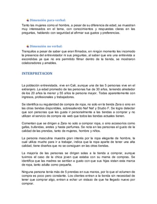 Dimensión para-verbal:
Tanto las mujeres como el hombre, a pesar de su diferencia de edad, se muestran
muy interesados en el tema, con conocimientos y respuestas claras en las
preguntas, hablando con seguridad al afirmar sus gustos y preferencias.
Dimensión no verbal:
Tranquilos a pesar de saber que eran filmados, en ningún momento les incomodo
la presencia del entrevistador ni sus preguntas, al saber que era una entrevista a
escondidas ya que no era permitido filmar dentro de la tienda, se mostraron
colaboradores y amables.
INTERPRETACION
La población entrevistada, vive en Cali, aunque una de las 5 personas vive en el
extranjero. La edad promedio de las personas fue de 30 años, teniendo alrededor
de los 20 años la menor y 55 años la persona mayor. Todas aparentemente con
ingresos, profesionales y trabajadores.
Se identifica su regularidad de compra de ropa, no solo en la tienda Zara o sino en
las otras tiendas disponibles, sobresaliendo Naf Naf y Studio F. Se logra detectar
que son personas que les gusta ir personalmente a las tiendas a comprar y no
utilizan el servicio de compra vía web que todos las tiendas actuales tienen.
Comentan que se dirigen a Zara no solo a comprar ropa, o sino accesorios como
gafas, bufandas, aretes y hasta perfumes. Se nota en las personas el gusto de la
calidad de las prendas, tanto de mujeres, hombre y niños.
La persona masculina muestra gran interés por la ropa elegante de hombre, la
cual utiliza mucho para ir a trabajar, indica que la ropa aparte de tener una alta
calidad, tiene diseños que no se consiguen en las otras tiendas.
La mayoría de las personas se dirigen solas a la tienda a comprar, aunque
tuvimos el caso de la chica joven que estaba con su mama de compras. Se
identifica que las madres se sentían a gusto con que sus hijas vistan esta marca
de ropa, tanto adulta como pequeña.
Ninguna persona tenía más de 5 prendas en sus manos, por lo que el volumen de
compra es poco pero constante. Los clientes entran a la tienda sin necesidad de
tener que comprar algo, entran a echar un vistazo de que ha llegado nuevo por
comprar.
 