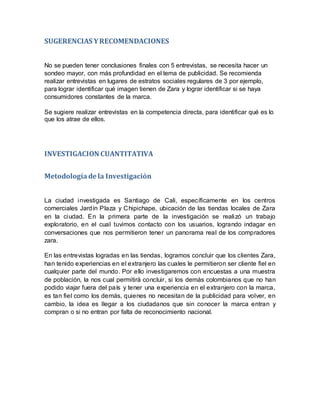 SUGERENCIAS YRECOMENDACIONES
No se pueden tener conclusiones finales con 5 entrevistas, se necesita hacer un
sondeo mayor, con más profundidad en el tema de publicidad. Se recomienda
realizar entrevistas en lugares de estratos sociales regulares de 3 por ejemplo,
para lograr identificar qué imagen tienen de Zara y lograr identificar si se haya
consumidores constantes de la marca.
Se sugiere realizar entrevistas en la competencia directa, para identificar qué es lo
que los atrae de ellos.
INVESTIGACION CUANTITATIVA
Metodologíade la Investigación
La ciudad investigada es Santiago de Cali, específicamente en los centros
comerciales Jardín Plaza y Chipichape, ubicación de las tiendas locales de Zara
en la ciudad. En la primera parte de la investigación se realizó un trabajo
exploratorio, en el cual tuvimos contacto con los usuarios, logrando indagar en
conversaciones que nos permitieron tener un panorama real de los compradores
zara.
En las entrevistas logradas en las tiendas, logramos concluir que los clientes Zara,
han tenido experiencias en el extranjero las cuales le permitieron ser cliente fiel en
cualquier parte del mundo. Por ello investigaremos con encuestas a una muestra
de población, la nos cual permitirá concluir, si los demás colombianos que no han
podido viajar fuera del país y tener una experiencia en el extranjero con la marca,
es tan fiel como los demás, quienes no necesitan de la publicidad para volver, en
cambio, la idea es llegar a los ciudadanos que sin conocer la marca entran y
compran o si no entran por falta de reconocimiento nacional.
 