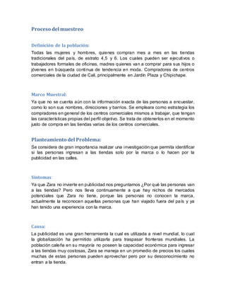Proceso del muestreo
Definición de la población:
Todas las mujeres y hombres, quienes compran mes a mes en las tiendas
tradicionales del país, de estrato 4,5 y 6. Los cuales pueden ser ejecutivos o
trabajadores formales de oficinas, madres quienes van a comprar para sus hijos o
jóvenes en búsqueda continua de tendencia en moda. Compradores de centros
comerciales de la ciudad de Cali, principalmente en Jardín Plaza y Chipichape.
Marco Muestral:
Ya que no se cuenta aún con la información exacta de las personas a encuestar,
como lo son sus nombres, direcciones y barrios. Se empleara como estrategia los
compradores en general de los centros comerciales mismos a trabajar, que tengan
las características propias del perfil objetivo. Se trata de obtenerlos en el momento
justo de compra en las tiendas varias de los centros comerciales.
Planteamiento del Problema:
Se considera de gran importancia realizar una investigación que permita identificar
si las personas ingresan a las tiendas solo por la marca o lo hacen por la
publicidad en las calles.
Síntomas:
Ya que Zara no invierte en publicidad nos preguntamos ¿Por qué las personas van
a las tiendas? Pero nos lleva continuamente a que hay nichos de mercados
potenciales que Zara no tiene, porque las personas no conocen la marca,
actualmente la reconocen aquellas personas que han viajado fuera del país y ya
han tenido una experiencia con la marca.
Causa:
La publicidad es una gran herramienta la cual es utilizada a nivel mundial, lo cual
la globalización ha permitido utilizarla para traspasar fronteras mundiales. La
población caleña en su mayoría no poseen la capacidad económica para ingresar
a las tiendas muy costosas, Zara se maneja en un promedio de precios los cuales
muchas de estas personas pueden aprovechar pero por su desconocimiento no
entran a la tienda.
 