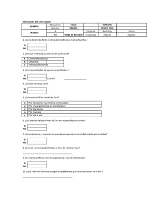 Información del entrevistado:
GENERO:
Masculino EDAD: ESTRATO:
Femenino BARRIO: ESTADO CIVIL:
TRABAJA
SI Primaria Bachiller Técnico
NO NIVEL DE ESTUDIO tecnólogo Pregrado Posgrado
1. ¿Considera importante recibir publicidadde sus marcas favoritas?
SI
NO
2. ¿Porque medios le gustaría recibir publicidad?
A Correo electrónico.
B Volantes.
C Vallas publicitarias
3. ¿Recibe publicidad de alguna marca?¿Cuáles?
SI
NO Cuáles? ___________________
4. ¿Conoce la marca Zara?
SI
NO
5. ¿Cómo conociólas tiendasde Zara?
A Por frecuentar los centros comerciales
B Por una experiencia en el extranjero
C Por televisión
D Por revistas
E Por vos a vos
6. ¿Los precios de lasprendas de Zara son accequiblespara usted?
SI
NO
7. ¿Considera que el preciode las prendascompensa con la calidad, diseñoycomodidad?
SI
NO
8. ¿Cuál es sumarca(s) preferida a la hora de comprar ropa?
___________________________________________
9. ¿Su marca preferida le envía publicidada sucorreoelectrónico?
SI
NO
10. ¿Qué le brinda la marca escogida de preferencia, que lasotras marcas nole dan?
___________________________________________
 