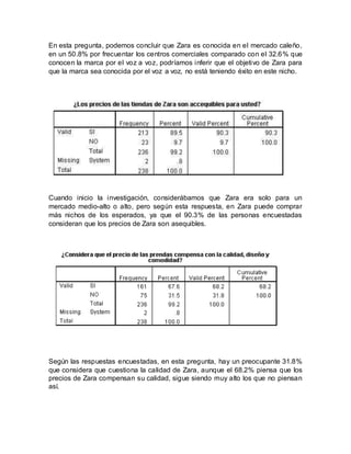 En esta pregunta, podemos concluir que Zara es conocida en el mercado caleño,
en un 50.8% por frecuentar los centros comerciales comparado con el 32.6% que
conocen la marca por el voz a voz, podríamos inferir que el objetivo de Zara para
que la marca sea conocida por el voz a voz, no está teniendo éxito en este nicho.
Cuando inicio la investigación, considerábamos que Zara era solo para un
mercado medio-alto o alto, pero según esta respuesta, en Zara puede comprar
más nichos de los esperados, ya que el 90.3% de las personas encuestadas
consideran que los precios de Zara son asequibles.
Según las respuestas encuestadas, en esta pregunta, hay un preocupante 31.8%
que considera que cuestiona la calidad de Zara, aunque el 68.2% piensa que los
precios de Zara compensan su calidad, sigue siendo muy alto los que no piensan
así.
 