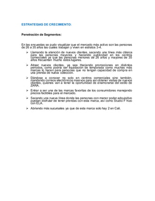 ESTRATEGIAS DE CRECIMIENTO:
Penetración de Segmentos:
En las encuestas se pudo visualizar que el mercado más activo son las personas
de 26 a 35 años las cuales trabajan y viven en estratos 3-4.
 Llamando la atención de nuevos clientes, sacando una línea más clásica
para las personas mayores y haciendo publicidad en los centros
comerciales ya que las personas menores de 26 años y mayores de 35
años frecuentan mucho estos lugares.
 Atraer nuevos clientes, ya sea Haciendo promociones en distintos
periodos, como podría ser liquidación de temporada como muchas más
marcas lo hacen para personas que no tengan capacidad de compra en
una prenda de nueva colección.
 Dándose a conocer no solo en centros comerciales sino también,
mandando correos electrónicos masivos para así obtener visitas de nuevos
clientes, quienes van a tener la oportunidad de enamorarse del estilo de
ZARA.
 Entrar a ser una de las marcas favoritas de los consumidores manejando
precios factibles para el mercado.
 Sacando una nueva línea donde las personas con menor poder adquisitivo
puedan disfrutar de tener prendas con esta marca, así como Studio F hizo
con ELA.
 Abriendo más sucursales ya que de esta marca solo hay 2 en Cali.
 