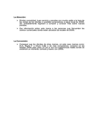 La Atracción:
 Brindar comodidad, buen servicio y prendas con mucho estilo a la hora de
las visitas de los clientes o posibles compradores a algún local de ZARA,
así, probablemente regresen a comprar y conocer más sobre nuevas
prendas.
 Dar información sobre esta marca a las personas que frecuentan los
centros comerciales donde están ubicados los locales de ZARA.
La Conversión:
 Conseguir que los clientes de otras marcas, en este caso marcas como:
ELA, Studio F y Arturo Calle o de más competencia, compren en las
tiendas ZARA para crear un voz a voz con experiencias reales donde se
evidencie un momento cómodo y bueno con ZARA.
 