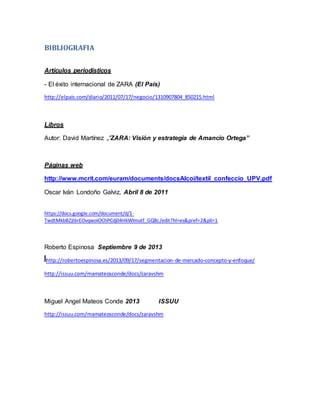 BIBLIOGRAFIA
Artículos periodísticos
- El éxito internacional de ZARA (El País)
http://elpais.com/diario/2011/07/17/negocio/1310907804_850215.html
Libros
Autor: David Martínez „’ZARA: Visión y estrategia de Amancio Ortega’’
Páginas web
http://www.mcrit.com/euram/documents/docsAlcoi/textil_confeccio_UPV.pdf
Oscar Iván Londoño Galviz, Abril 8 de 2011
https://docs.google.com/document/d/1-
TwdtMkbBZjI6rEOvqwoiOChPCdj04HkWlmutf_GQ8c/edit?hl=es&pref=2&pli=1
Roberto Espinosa Septiembre 9 de 2013
http://robertoespinosa.es/2013/09/17/segmentacion-de-mercado-concepto-y-enfoque/
http://issuu.com/mamateosconde/docs/zaravshm
Miguel Angel Mateos Conde 2013 ISSUU
http://issuu.com/mamateosconde/docs/zaravshm
 