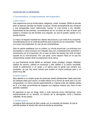 ANALISIS DE LA DEMANDA
1 Características y comportamiento del comprador:
a ¿Qué compra?
Una experiencia que te brinda status, elegancia, moda, novedad, ZARA te permite
tener al alcance prendas de diseño a precios. Donde semanalmente los maniquís
y sus escaparates lucen colecciones nuevas, lo cual brinda a los clientes,
exclusividad de las prendas, convirtiéndose así en un estilo de vida, el tener que
pasear a comprar por las tiendas muy seguido, ya que te puedes quedar sin tu
prenda favorita.
La marca ha logrado trasladar los valores del producto y por ende de la compañía,
convirtiéndose así en el vehículo perfecto para conectar con el consumidor. Y todo
con (casi) cero publicidad. Es una de sus características.
Zara ha sabido establecer con su público un vínculo emocional. Los atributos que
acompañan a cada producto con etiqueta Zara son inmediatamente percibidos y
reconocidos por el consumidor. En el caso de Zara las tiendas han sido el mejor
soporte de su comunicación. Por una parte, como espacio físico en el que los
consumidores pueden tener la experiencia de la marca.
Lo que finalmente vende ZARA es variedad, moda, prestigio ,imagen, fidelidad,
calidad de servicio, calidad en productos y alta calidad a un precio accesible,
vendé la pertenencia a un grupo y el status para la gente que compra sus
productos, ya que hay otras marcas que venden el mismo producto pero a un
precio muy alto
B ¿Quiéncompra?
Zara atiende a un amplio grupo de personas desde adolescentes hasta personas
de mediana edad que buscan un estilo clásico en su forma de vestir pero a la vez
vanguardista. La marca apunta especialmente a mujeres entre las edades desde
los 8 y 34 años provenientes de hogares con ingresos medios que viven en las
grandes ciudades.
El segmento al que se dirige, tanto a nivel nacional como internacional, varía
exclusivamente en su tamaño, en función de la demografía, renta y factores
culturales de los países.
c. ¿Dóndecompra?
La página Web nacional de Zara cuenta con un buscador de tiendas, el cual te
permite localizar la tienda más cerca de donde te encuentras.
 