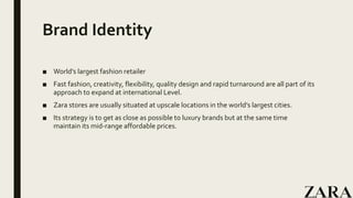 Brand Identity
■ World’s largest fashion retailer
■ Fast fashion, creativity, flexibility, quality design and rapid turnaround are all part of its
approach to expand at international Level.
■ Zara stores are usually situated at upscale locations in the world’s largest cities.
■ Its strategy is to get as close as possible to luxury brands but at the same time
maintain its mid-range affordable prices.
 