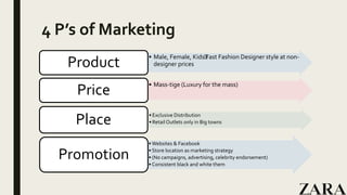 4 P’s of Marketing
• Male, Female, Kids﻿Fast Fashion Designer style at non-
designer pricesProduct
• Mass-tige (Luxury for the mass)
Price
• Exclusive Distribution
• Retail Outlets only in Big townsPlace
• Websites & Facebook
• Store location as marketing strategy
• (No campaigns, advertising, celebrity endorsement)
• Consistent black and white them
Promotion
 