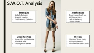 Strengths
• Globally Outreach
• Strategic Location
• Fast Changing Collection
S.W.O.T. Analysis
Opportunities
• Demand for high fashion at
affordable price
• Growing Asian Market
Weaknesses
• Brand image closely tag
with Competitors
• Lack of Marketing
• Limited Stocks
Threats
• Dilution of Brand Equity
• Strong Competitors
• Possible Imitation of Goods
 