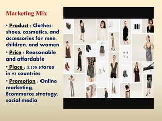 Marketing Mix
• Product : Clothes,
shoes, cosmetics, and
accessories for men,
children, and women
• Price : Reasonable
and affordable
• Place : 2,200 stores
in 93 countries
• Promotion : Online
marketing,
Ecommerce strategy,
social media
 