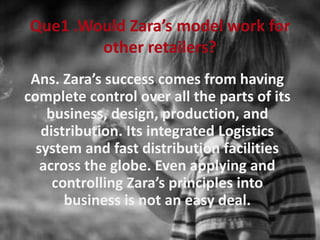 Que1 .Would Zara’s model work for
other retailers?
Ans. Zara’s success comes from having
complete control over all the parts of its
business, design, production, and
distribution. Its integrated Logistics
system and fast distribution facilities
across the globe. Even applying and
controlling Zara’s principles into
business is not an easy deal.
 