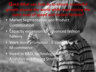 Que2.What can Zara do to ensure successful
growth around the world while maintaining the
same level of speed and instant fashion?
• Market Segmentation and Product
Customization
• Capacity expansion for advanced fashion
halseny
• Work more promotion , E-commerce &
M-commerce
• Invest in R&D, Technology, Marketing
Analytics and Pricing Strategies
 