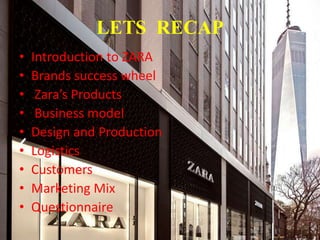 LETS RECAP
• Introduction to ZARA
• Brands success wheel
• Zara’s Products
• Business model
• Design and Production
• Logistics
• Customers
• Marketing Mix
• Questionnaire
 