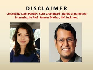 D I S C L A I M E R
Created by Kajol Pandey, CCET Chandigarh, during a marketing
internship by Prof. Sameer Mathur, IIM Lucknow.
 