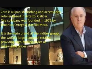 Zara is a Spanish clothing and accessories
retailer based in Arteixo, Galicia.
The company was founded in 1975 by
Amanico Ortega & Rosalia Mera.
It is the main brand of the Inditex group,
the world’s largest apparel retailer,
providing high-fashion styles at
reasonable prices.
 