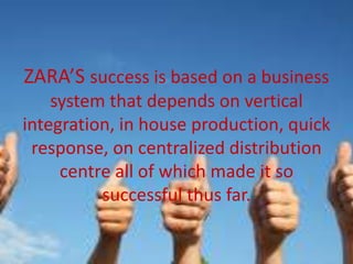 ZARA’S success is based on a business
system that depends on vertical
integration, in house production, quick
response, on centralized distribution
centre all of which made it so
successful thus far.
 