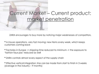 Current Market – Current product:
market penetration
ZARA encourages to buy more by noticing major weaknesses of competitors.
* in-house operations, very fast moving: new items every week, which keeps
customers coming back
* Factories in Europe -> shipping time reduced to minimum -> the exposure to
‘fashion faux pas’ reduced as well
* ZARA controls almost every aspect of the supply chain
* Effective vertical integration: line can be made from start to finish in 3 weeks
(average in the industry – 9 months)
 