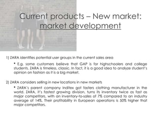 Current products – New market:
market development
1) ZARA identifies potential user groups in the current sales area
* E.g. some customers believe that GAP is for highschoolers and college
students. ZARA is timeless, classic. In fact, it is a good idea to analyze student’s
opinion on fashion as it is a big market.
2) ZARA considers selling in new locations in new markets
* ZARA’s parent company Inditex got fasters clothing manufacturer in the
world. ZARA, it’s fastest growing division, turns its inventory twice as fast as
major competitors, with an inventory-to-sales of 7% compared to an industry
average of 14%. Their profitability in European operations is 50% higher that
major competitors.
 